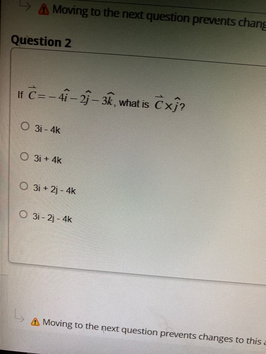 Moving to the next question prevents chang
Question 2
If C= -41-21-3k, what is Cxj?
O 31-4k
O 31+ 4k
O 3i+2j-4k
O 31-2j-4k
Moving to the next question prevents changes to this a