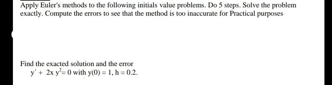 Apply Euler's methods to the following initials value problems. Do 5 steps. Solve the problem
exactly. Compute the errors to see that the method is too inaccurate for Practical purposes
Find the exacted solution and the error
y' + 2x y 0 with y(0) = 1, h 0.2.
