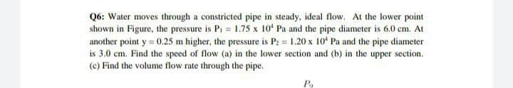 Q6: Water moves through a constricted pipe in steady, ideal flow. At the lower point
shown in Figure, the pressure is Pi = 1.75 x 10 Pa and the pipe diameter is 6.0 cem. At
another point y = 0.25 m higher, the pressure is P: = 1.20 x 10' Pa and the pipe diameter
is 3.0 cm. Find the speed of flow (a) in the lower section and (b) in the upper section.
(c) Find the volume flow rate through the pipe.

