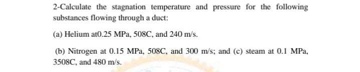 2-Calculate the stagnation temperature and pressure for the following
substances flowing through a duct:
(a) Helium at0.25 MPa, 508C, and 240 m/s.
(b) Nitrogen at 0.15 MPa, 508C, and 300 m/s; and (c) steam at 0.1 MPa,
3508C, and 480 m/s.
