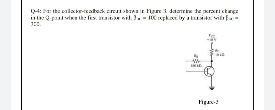 Q-4: For the collector-feedback circuit shown in Figure 3, determine the percent change
in the Q-point when the first transistor with Bpc = 100 replaced by a transistor with Bpc =
300.
Vec
+10 V
RC
10 kf
Ra
180 k
Figure-3
