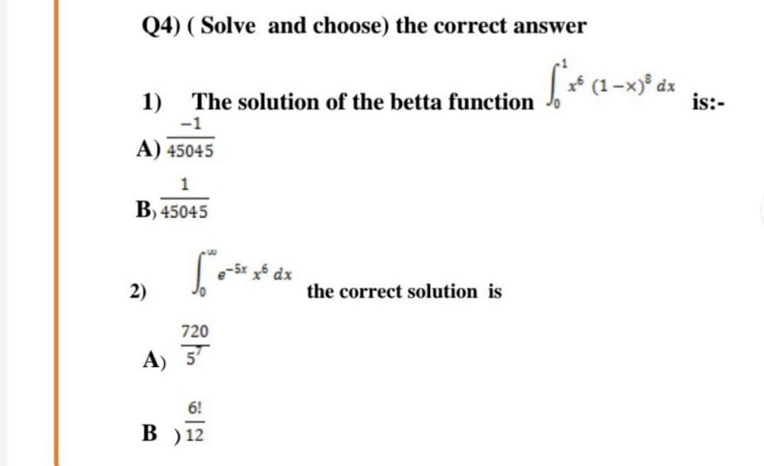 Q4) ( Solve and choose) the correct answer
1) The solution of the betta function * (1 -x)° dx
is:-
-1
A) 45045
1
B) 45045
e-5x 5 dx
2)
the correct solution is
720
A) 5
6!
B ) 12
