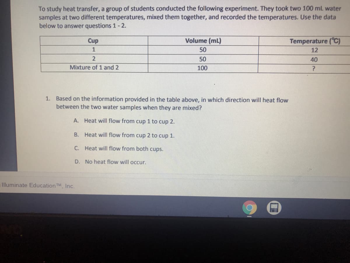 To study heat transfer, a group of students conducted the following experiment. They took two 100 mL water
samples at two different temperatures, mixed them together, and recorded the temperatures. Use the data
below to answer questions 1- 2.
Cup
Volume (mL)
Temperature (°C)
1
50
12
2
50
40
Mixture of 1 and 2
100
1. Based on the information provided in the table above, in which direction will heat flow
between the two water samples when they are mixed?
A. Heat will flow from cup 1 to cup 2.
В.
Heat will flow from cup 2 to cup 1.
C. Heat will flow from both cups.
D. No heat flow will occur.
Illuminate Education TM Inc.
