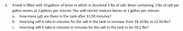 2. A tank is filled with 20 gallons of brine in which is dissolved 3 lbs of salt. Brine containing 3 lbs of salt per
gallon enters at 2 gallons per minute. The well-stirred mixture leaves at 1 gallon per minute.
a. How many salt are there in the tank after 13.50 minutes?
b. How long will it take in minutes for the salt in the tank to increase from 18.10 lbs to 32.50 lbs?
c. How long will it take in minutes in minutes for the salt in the tank to be 50.2 lbs?