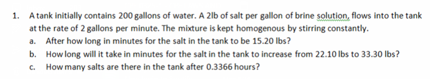 1.
A tank initially contains 200 gallons of water. A 2lb of salt per gallon of brine solution, flows into the tank
at the rate of 2 gallons per minute. The mixture is kept homogenous by stirring constantly.
a. After how long in minutes for the salt in the tank to be 15.20 lbs?
b. How long will it take in minutes for the salt in the tank to increase from 22.10 lbs to 33.30 lbs?
c. How many salts are there in the tank after 0.3366 hours?