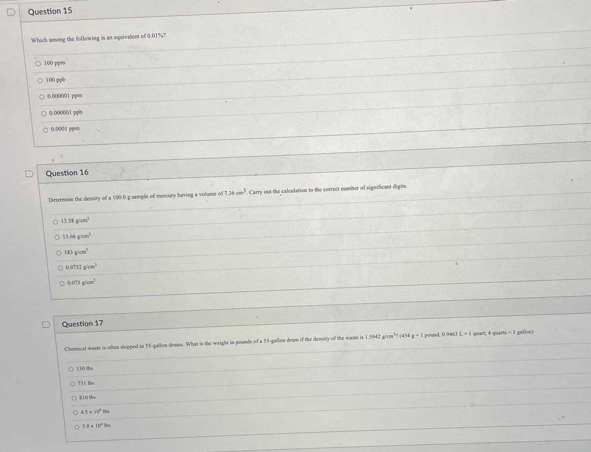 Question 15
Which among the following is an equivalent of 0.01%?
100 ppm
O 100 ppb
O 0.000001 ppm
O 0.000001 ppb
O 0.0001 ppm
Question 16
Determine the density of a 100.0 g sample of mercury having a volume of 7.36 cm. Carry out the calculation to the correct number of significant digits.
13.58 g/cm?
13.66 g/cm3
183 g/cm
O 0.0732 g/cm3
O 0.073 g/cm
Question 17
Chemical waste is often shipped in 55-gallon drums. What is the weight in pounds of a 55-gallon drum if the density of the waste is 1.5942 g/cm'? (454 g 1 pound; 0.9463 L = 1 quart; 4 quarts = 1 gallon)
O 130 lbs
O 731 lbs
O 810 lbs
O 4.5 x 104 lbs
O 5.9 x 104 lbs
