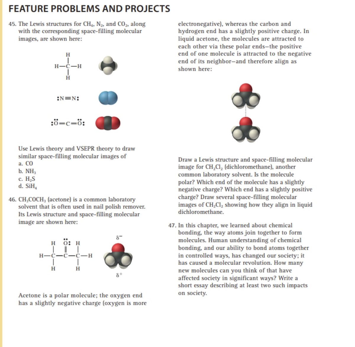 FEATURE PROBLEMS AND PROJECTS
electronegative), whereas the carbon and
hydrogen end has a slightly positive charge. In
liquid acetone, the molecules are attracted to
each other via these polar ends-the positive
end of one molecule is attracted to the negative
end of its neighbor-and therefore align as
45. The Lewis structures for CH,, N2, and CO, along
with the corresponding space-filling molecular
images, are shown here:
H
H-C-H
shown here:
H
:N=N:
:ö=c=ö:
Use Lewis theory and VSEPR theory to draw
similar space-filling molecular images of
а. СО
Draw a Lewis structure and space-filling molecular
image for CH,CI, (dichloromethane), another
common laboratory solvent. Is the molecule
polar? Which end of the molecule has a slightly
negative charge? Which end has a slightly positive
charge? Draw several space-filling molecular
images of CH,Cl, showing how they align in liquid
dichloromethane.
b. NH,
c. H,S
d. SiH,
46. CH,COCH; (acetone) is a common laboratory
solvent that is often used in nail polish remover.
Its Lewis structure and space-filling molecular
image are shown here:
47. In this chapter, we learned about chemical
bonding, the way atoms join together to form
molecules. Human understanding of chemical
bonding, and our ability to bond atoms together
in controlled ways, has changed our society; it
has caused a molecular revolution. How many
new molecules can you think of that have
affected society in significant ways? Write a
short essay describing at least two such impacts
on society.
н 0: н
H-C-C -C-H
H
Acetone is a polar molecule; the oxygen end
has a slightly negative charge (oxygen is more
