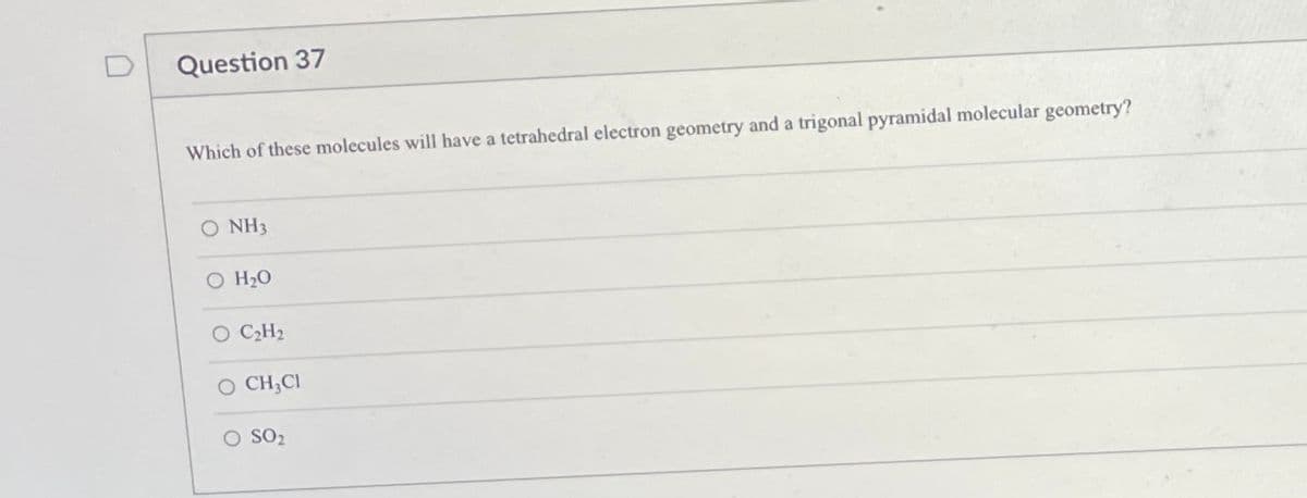 Question 37
Which of these molecules will have a tetrahedral electron geometry and a trigonal pyramidal molecular geometry?
O NH3
O H20
O C2H2
O CH;CI
O SO2
