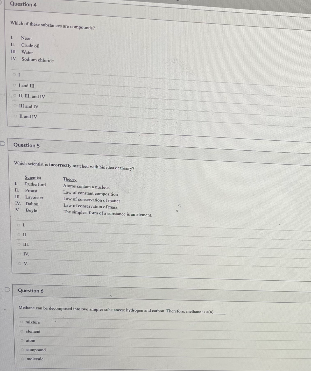 Question 4
Which of these substances are compounds?
L.
Neon
II.
Crude oil
III. Water
IV. Sodium chloride
o I and III
o II, III, and IV
O III and IV
O Il and IV
Question 5
Which scientist is incorrectly matched with his idea or theory?
Scientist
Theory
I.
Rutherford
Atoms contain a nucleus.
IL
Proust
Law of constant composition
III. Lavoisier
Law of conservation of matter
IV. Dalton
Law of conservation of mass
V.
Boyle
The simplest form of a substance is an element.
O I.
O III.
O IV.
O V.
Question 6
Methane can be decomposed into two simpler substances: hydrogen and carbon. Therefore, methane is a(n)
a mixture
O clement
atom
compound.
O molecule

