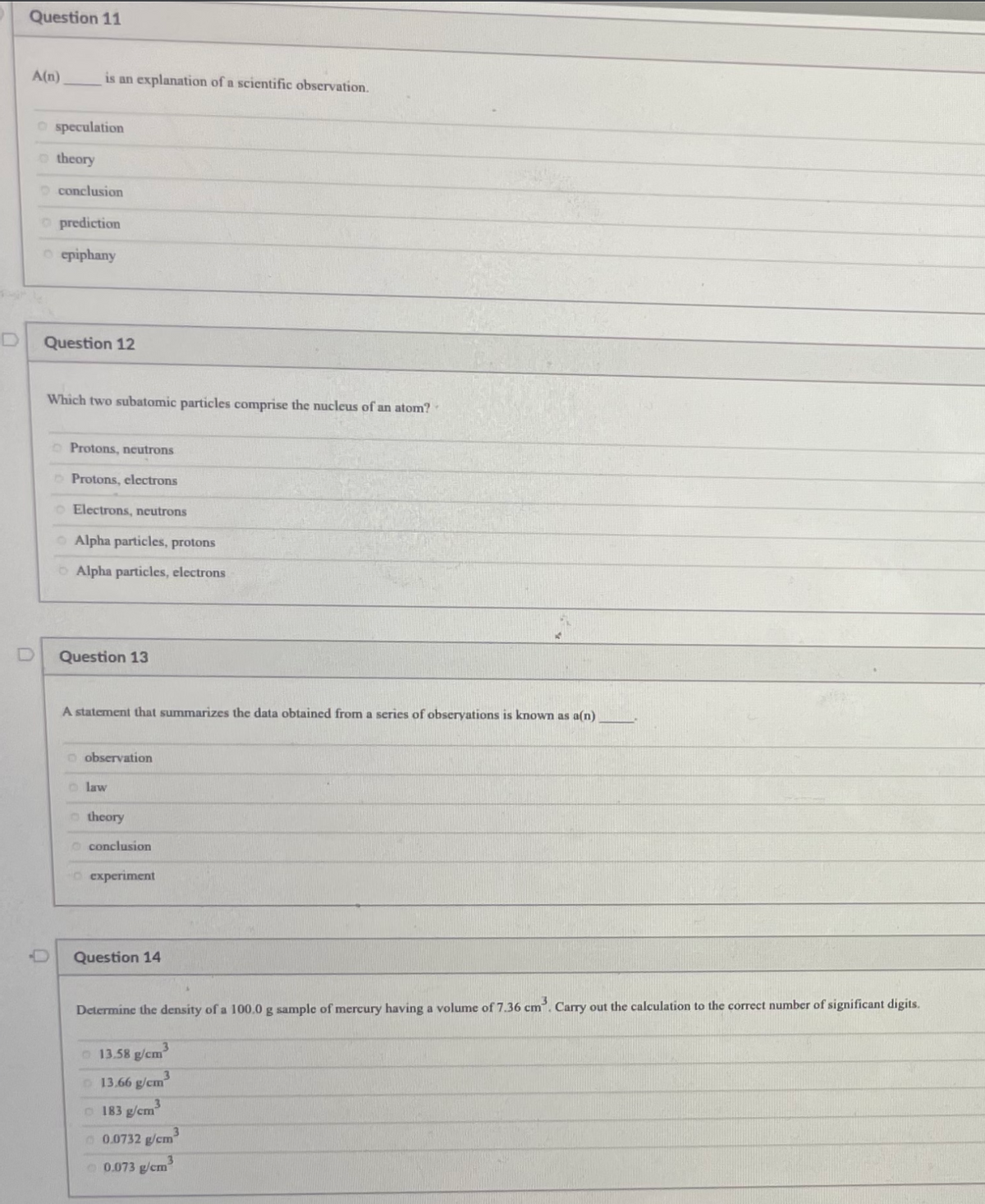 Question 11
A(n)
is an explanation of a scientific observation.
O speculation
o theory
O conclusion
O prediction
o epiphany
Question 12
Which two subatomic particles comprise the nucleus of an atom?
Protons, neutrons
O Protons, electrons
O Electrons, neutrons
O Alpha particles, protons
OAlpha particles, electrons
Question 13
A statement that summarizes the data obtained from a series of obseryations is known as a(n)
o observation
o law
o theory
o conclusion
O experiment
Question 14
Determine the density of a 100.0 g sample of mercury having a volume of 7.36 cm. Carry out the calculation to the correct number of significant digits.
O 13.58 g/cm
3
O 13.66 g/cm
o 183 g/cm
0.0732 g/cm
O 0.073 g/cm
