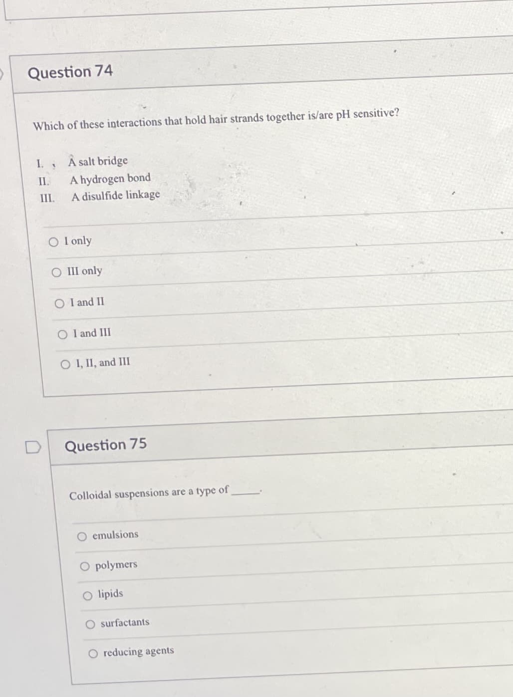 Question 74
Which of these interactions that hold hair strands together is/are pH sensitive?
I.
A salt bridge
A hydrogen bond
A disulfide linkage
II.
III.
O I only
O III only
O I and II
O I and III
O I, II, and III
Question 75
Colloidal suspensions are a type of
O emulsions
O polymers
O lipids
O surfactants
O reducing agents
