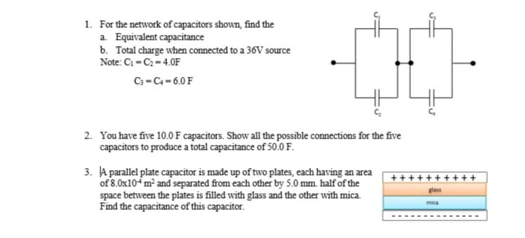 1. For the network of capacitors shown, find the
a. Equivalent capacitance
b. Total charge when connected to a 36V source
Note: C1 = C2= 4.0F
C3 = C4 = 6.0 F
2. You have five 10.0 F capacitors. Show all the possible connections for the five
capacitors to produce a total capacitance of 50.0 F.
3. A parallel plate capacitor is made up of two plates, each having an area
of 8.0x10-m² and separated from each other by 5.0 mm. half of the
space between the plates is filled with glass and the other with mica.
Find the capacitance of this capacitor.
++ ++-
+ + ++
glass
mica
