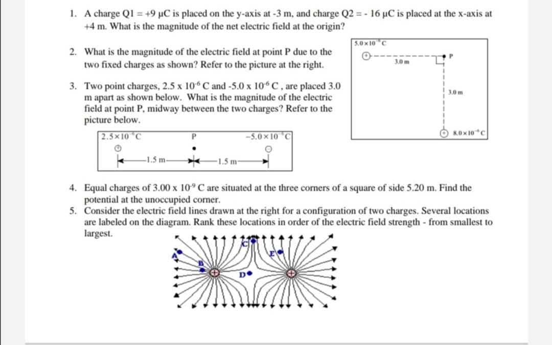 1. A charge Q1 = +9 µC is placed on the y-axis at -3 m, and charge Q2 = - 16 µC is placed at the x-axis at
+4 m. What is the magnitude of the net electric field at the origin?
5.0x 10 C
2. What is the magnitude of the electric field at point P due to the
two fixed charges as shown? Refer to the picture at the right.
3,0 m
3. Two point charges, 2.5 x 106 C and -5.0 x 10“ C , are placed 3.0
m apart as shown below. What is the magnitude of the electric
field at point P, midway between the two charges? Refer to the
picture below.
3.0 m
8.0 x 10*C
2.5×10 °C
-5.0 × 10 °C
1.5 m-
1.5 m-
4. Equal charges of 3.00 x 10° C are situated at the three corners of a square of side 5.20 m. Find the
potential at the unoccupied corner.
5. Consider the electric field lines drawn at the right for a configuration of two charges. Several locations
are labeled on the diagram. Rank these locations in order of the electric field strength - from smallest to
largest.
D•
