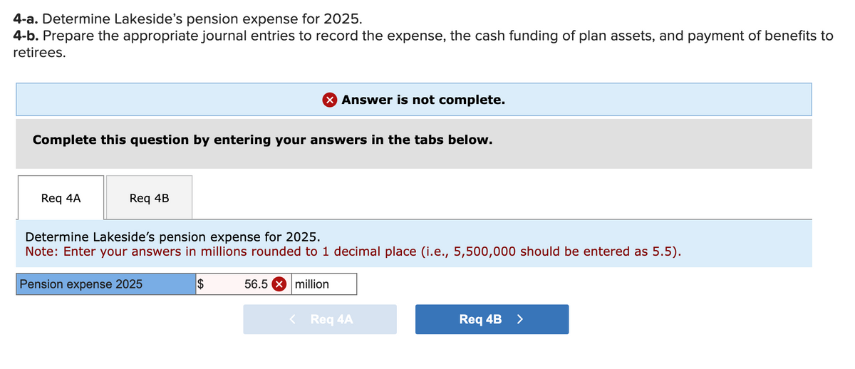 4-a. Determine Lakeside's pension expense for 2025.
4-b. Prepare the appropriate journal entries to record the expense, the cash funding of plan assets, and payment of benefits to
retirees.
Complete this question by entering your answers in the tabs below.
Req 4A
Req 4B
Answer is not complete.
Determine Lakeside's pension expense for 2025.
Note: Enter your answers in millions rounded to 1 decimal place (i.e., 5,500,000 should be entered as 5.5).
Pension expense 2025
$
56.5 x million
< Req 4A
Req 4B