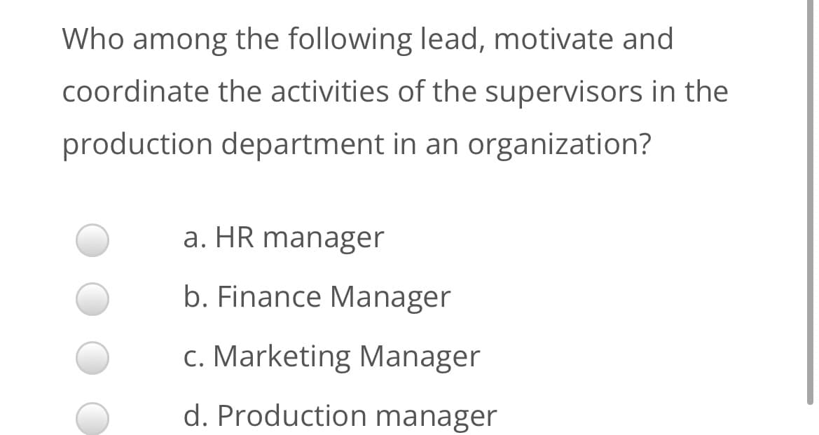 Who among the following lead, motivate and
coordinate the activities of the supervisors in the
production department in an organization?
a. HR manager
b. Finance Manager
c. Marketing Manager
d. Production manager
