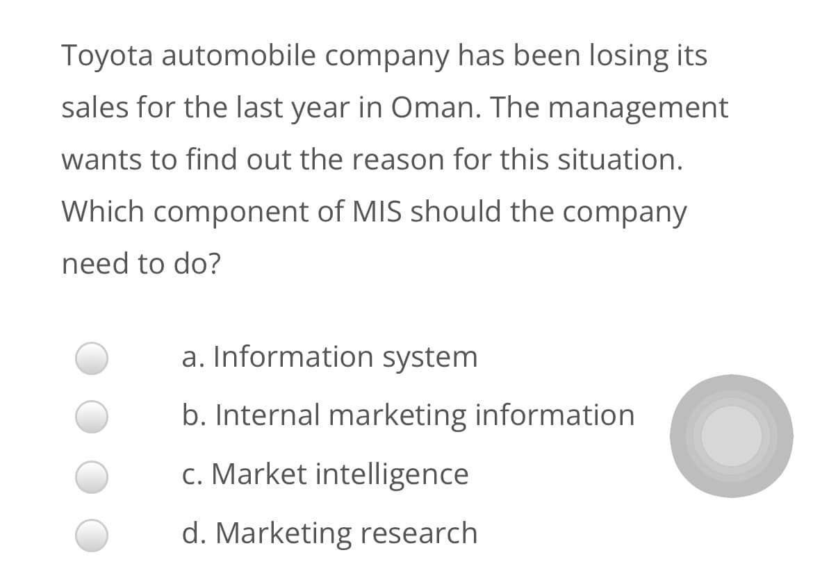Toyota automobile company has been losing its
sales for the last year in Oman. The management
wants to find out the reason for this situation.
Which component of MIS should the company
need to do?
a. Information system
b. Internal marketing information
c. Market intelligence
d. Marketing research
