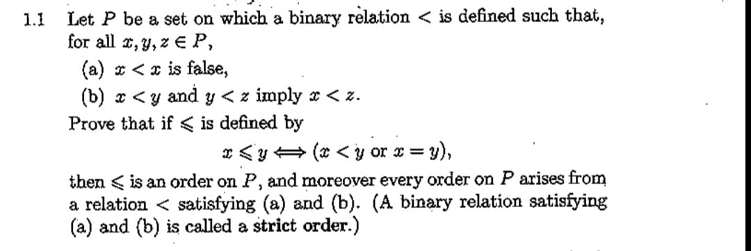 Let P be a set on which a binary relation < is defined such that,
for all r, y, z € P,
(a) * <x is false,
(b) x <y and y < z imply x < z.
Prove that if < is defined by
r <y+ (* <y or x = y),
%3D
then < is an order on P, and moreover every order on P arises from
a relation < satisfying (a) and (b). (A binary relation satisfying
(a) and (b) is called a strict order.)
