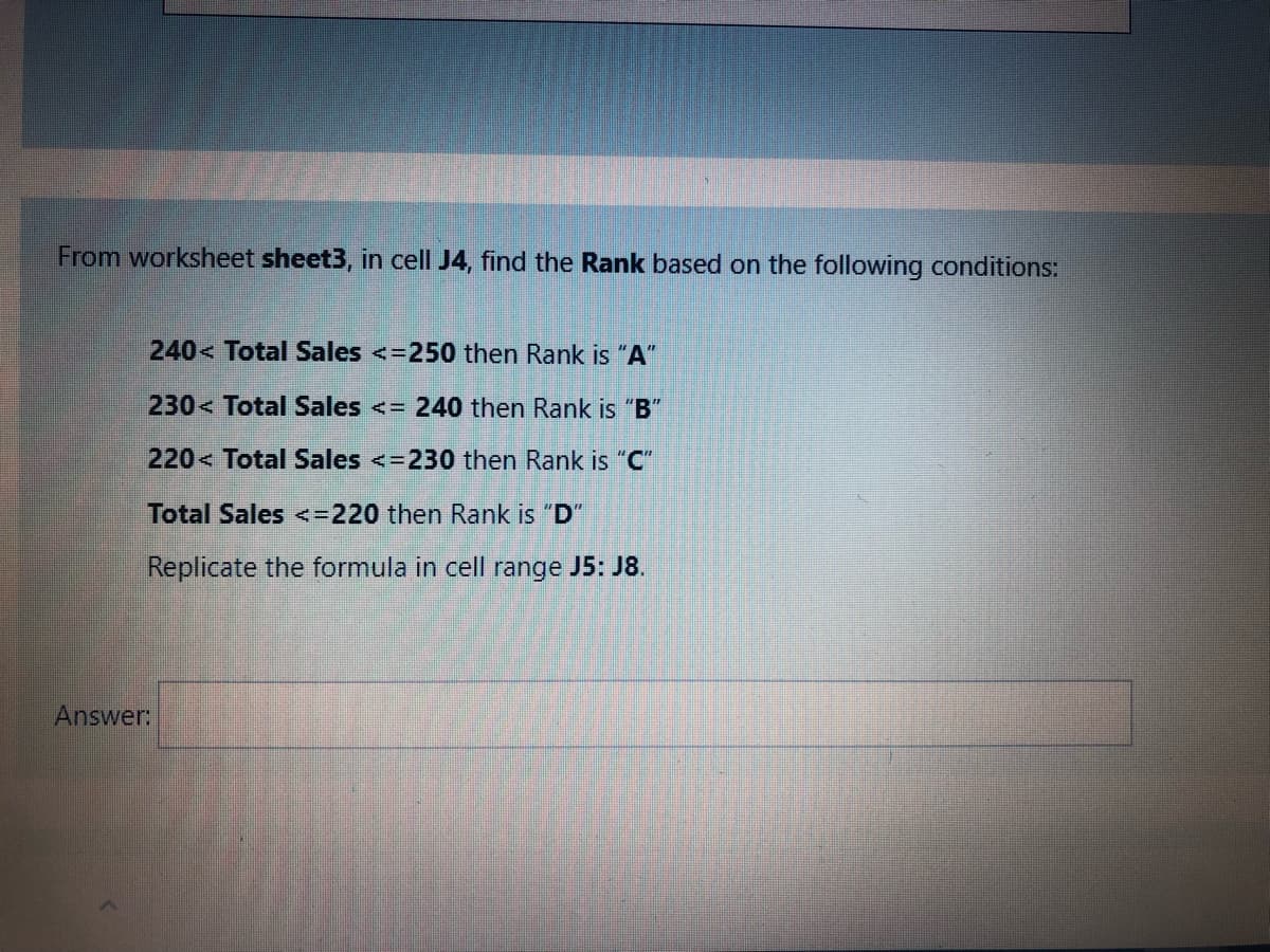 From worksheet sheet3, in cell J4, find the Rank based on the following conditions:
240< Total Sales <=250 then Rank is "A"
230< Total Sales <= 240 then Rank is "B"
220< Total Sales <=230 then Rank is "C"
Total Sales <=220 then Rank is "D"
Replicate the formula in cell range J5: J8.
Answer:
