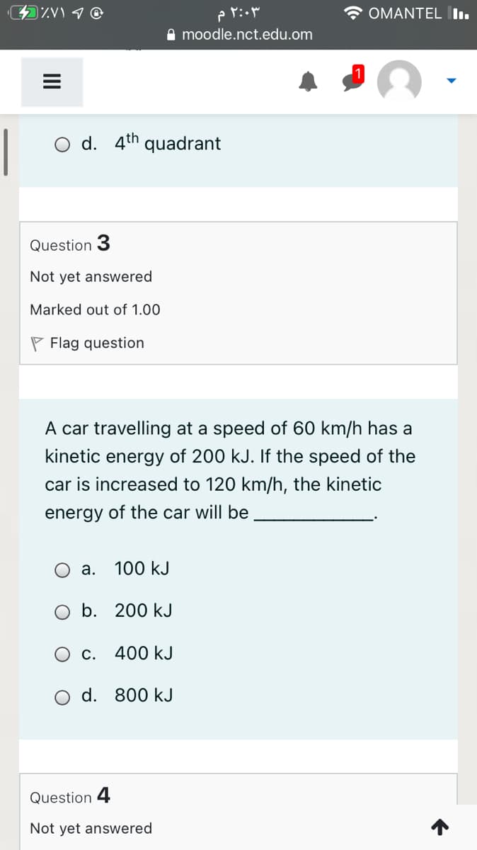 ۲:۰۳ م
OMANTEL Iı.
A moodle.nct.edu.om
O d. 4th
quadrant
Question 3
Not yet answered
Marked out of 1.00
P Flag question
A car travelling at a speed of 60 km/h has a
kinetic energy of 200 kJ. If the speed of the
car is increased to 120 km/h, the kinetic
energy of the car will be
O a.
100 kJ
b. 200 kJ
С.
400 kJ
d.
800 kJ
Question 4
Not yet answered
