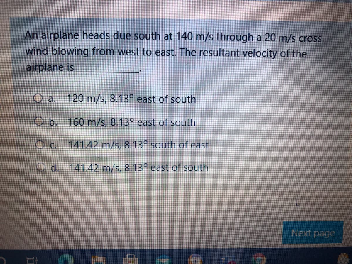 An airplane heads due south at 140 m/s through a 20 m/s cross
wind blowing from west to east. The resultant velocity of the
airplane is
O a.
120 m/s, 8.13° east of south
O b.
160 m/s, 8.13° east of south
141.42 m/s, 8.13° south of east
O d. 141.42 m/s, 8.13° east of south
Next page

