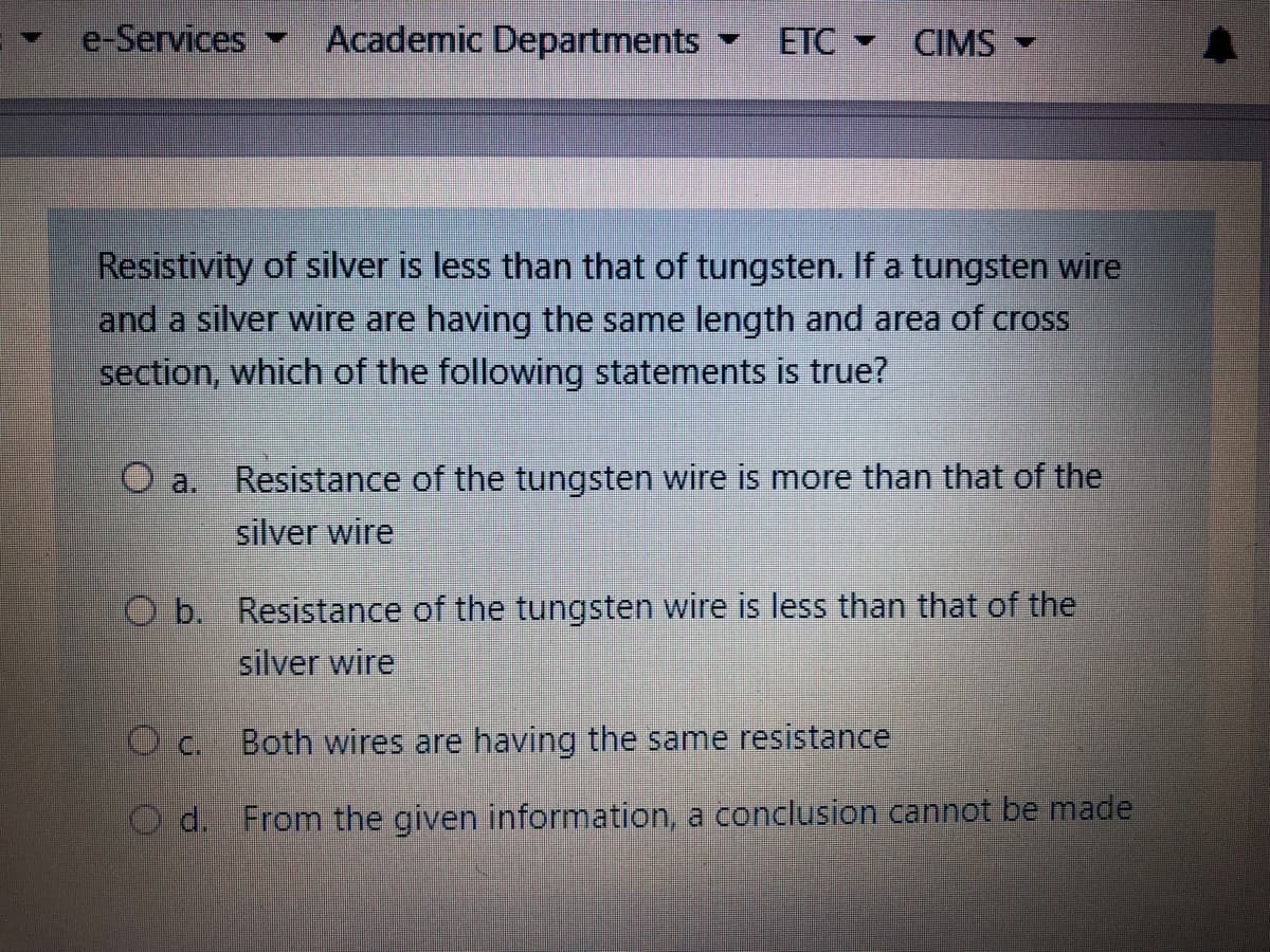 e-Services
Academic Departments
ETC CIMS
Resistivity of silver is less than that of tungsten. If a tungsten wire
and a silver wire are having the same length and area of cross
section, which of the following statements is true?
Resistance of the tungsten wire is more than that of the
O a.
silver wire
Resistance of the tungsten wire is less than that of the
silver wire
b.
O c.
Both wires are having the same resistance
O d. From the given information, a conclusion cannot be made
