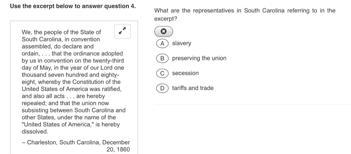 Use the excerpt below to answer question 4.
What are the representatives in South Carolina referring to in the
excerpt?
We, the people of the State of
South Carolina, in convention
assembled, do declare and
ordain, ... that the ordinance adopted
by us in convention on the twenty-third
day of May, in the year of our Lord one
thousand seven hundred and eighty-
eight, whereby the Constitution of the
United States of America was ratified,
and also all acts . . . are hereby
repealed; and that the union now
subsisting between South Carolina and
other States, under the name of the
"United States of America," is hereby
A slavery
preserving the union
secession
D) tariffs and trade
dissolved.
- Charleston, South Carolina, December
20, 1860
