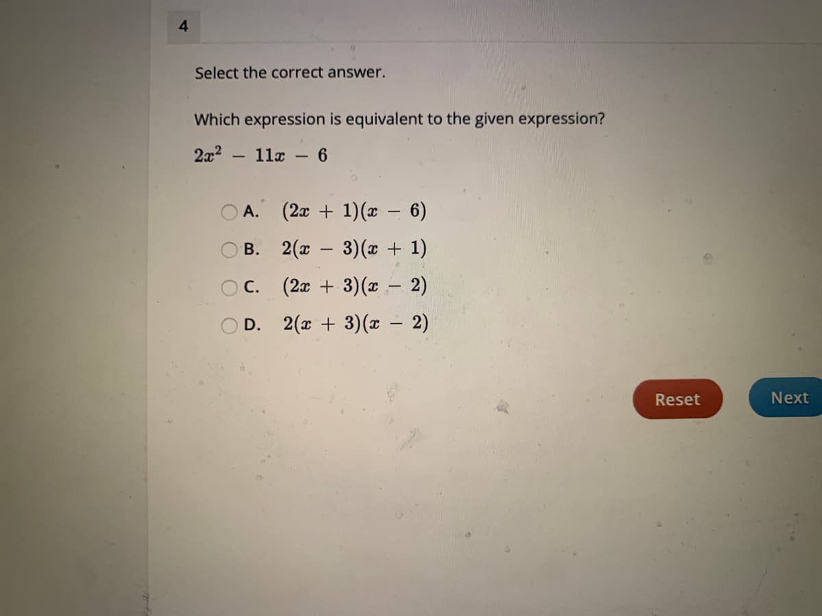 4
Select the correct answer.
Which expression is equivalent to the given expression?
2x² 11x - 6
-
O
A. (2x + 1)(x - 6)
B.
2(x − 3)(x + 1)
-
C.
(2x + 3)(x - 2)
D.
2(x+3)(x - 2)
Reset
Next