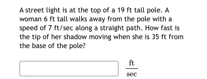 A street light is at the top of a 19 ft tall pole.
woman 6 ft tall walks away from the pole with a
speed of 7 ft/sec along a straight path. How fast is
the tip of her shadow moving when she is 35 ft from
the base of the pole?
ft
sec
