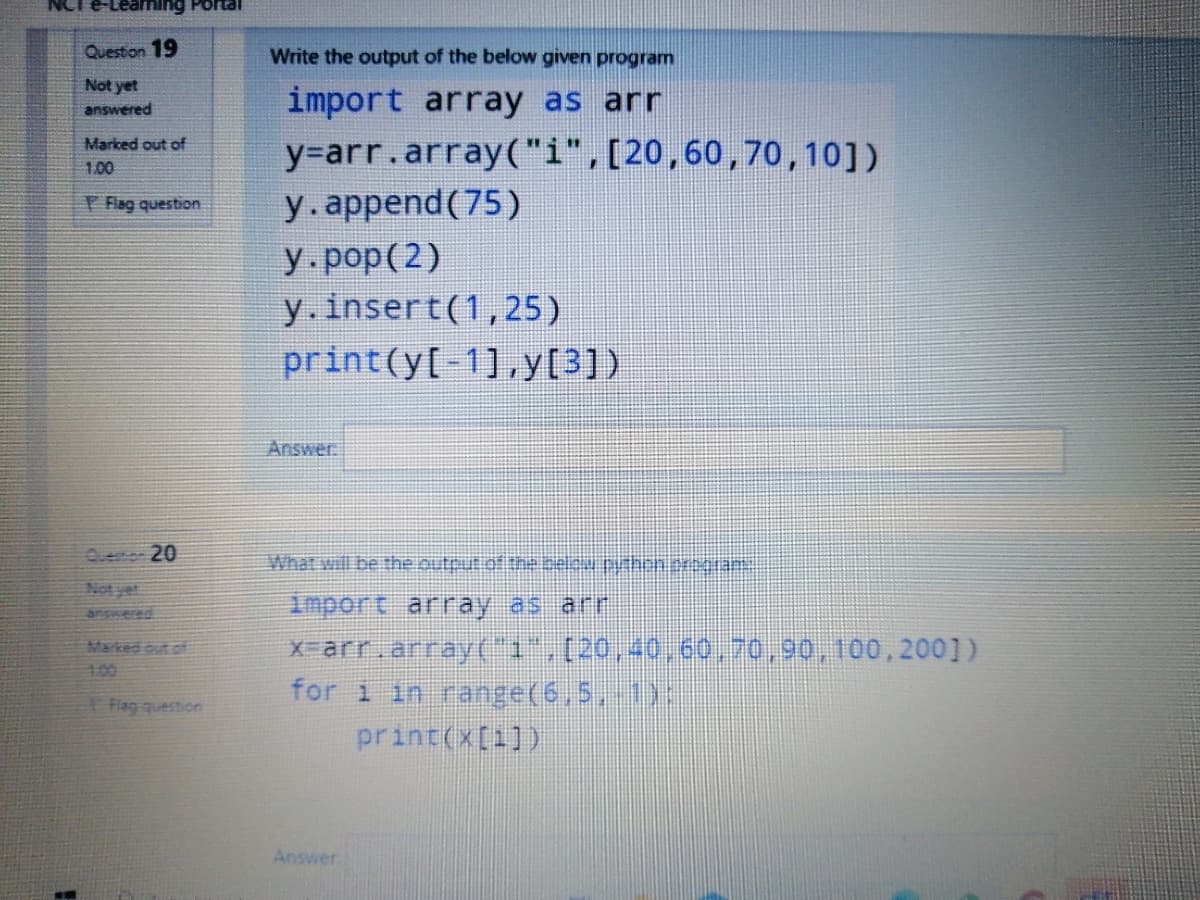 NCT
aming Portal
Question 19
Write the output of the below given program
Not yet
import array as arr
answered
Marked out of
y%=arr.array("i",[20,60,70,10])
1.00
Flag question
y.append(75)
У. рop (2)
y.insert(1,25)
print(y[-1].y[3])
Answer.
Ouenor 20
Not yet
import array as arr
X-arr.array("1",(20,40,60.70,90,100,200])
for i in range(6,5, 1):
print(x[1])
Marked out of
160
Flag question
Answer
