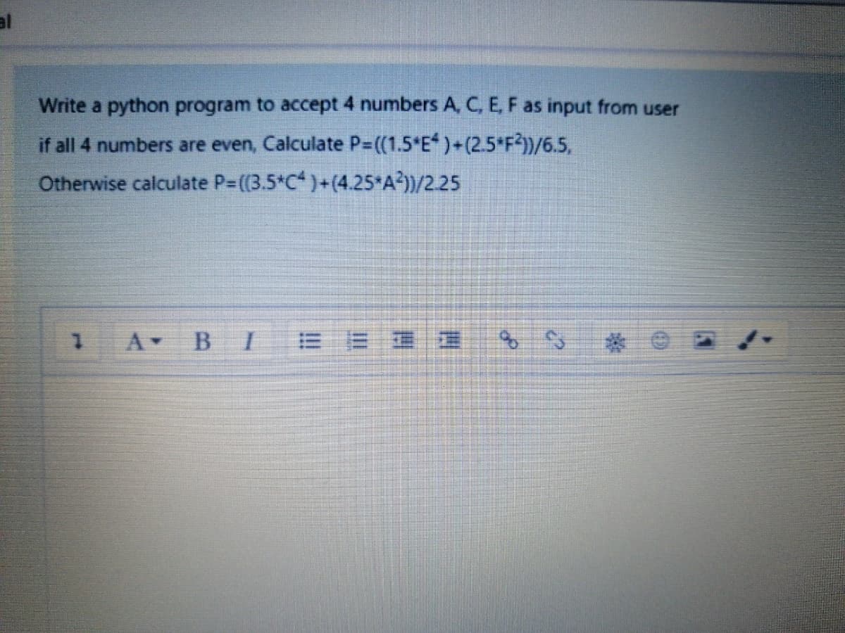 al
Write a python program to accept 4 numbers ACE,F as input from user
if all 4 numbers are even, Calculate P-((1.5*E )+(2.5 F?))/6.5,
Otherwise calculate P-((3.5*C*)+(4.25*A?))/2.25
A BI
= = 三
