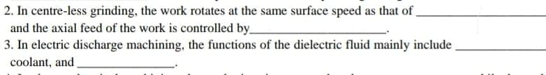 2. In centre-less grinding, the work rotates at the same surface speed as that of
and the axial feed of the work is controlled by__
3. In electric discharge machining, the functions of the dielectric fluid mainly include
coolant, and