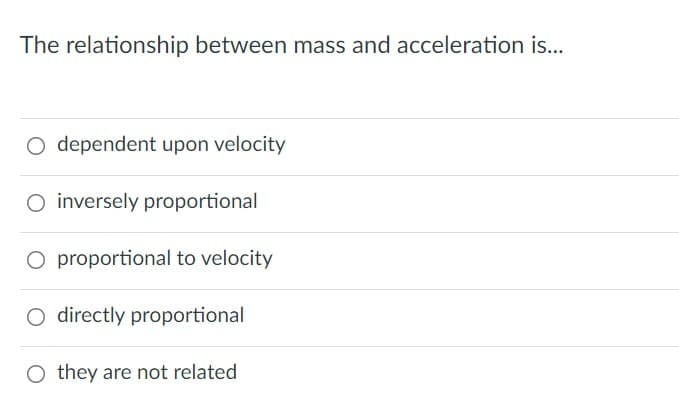 The relationship between mass and acceleration is...
O dependent upon velocity
O inversely proportional
O proportional to velocity
O directly proportional
they are not related
