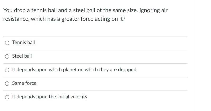 You drop a tennis ball and a steel ball of the same size. Ignoring air
resistance, which has a greater force acting on it?
O Tennis ball
O Steel ball
O It depends upon which planet on which they are dropped
O Same force
O It depends upon the initial velocity
