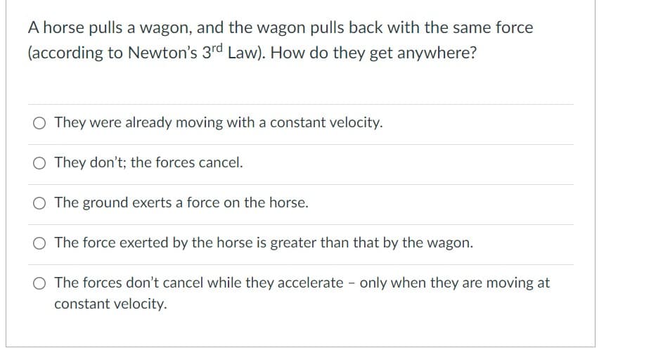 A horse pulls a wagon, and the wagon pulls back with the same force
(according to Newton's 3rd Law). How do they get anywhere?
O They were already moving with a constant velocity.
O They don't; the forces cancel.
The ground exerts a force on the horse.
O The force exerted by the horse is greater than that by the wagon.
O The forces don't cancel while they accelerate - only when they are moving at
constant velocity.

