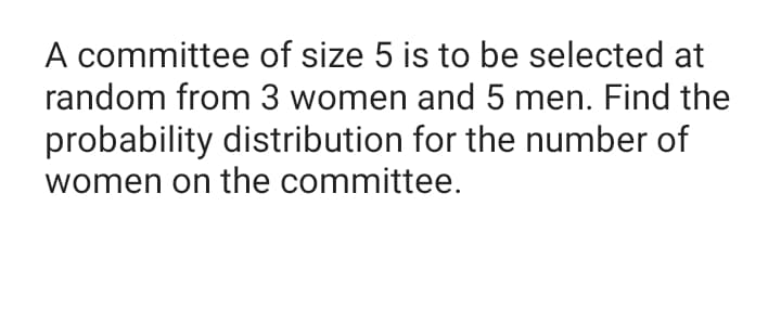 A committee of size 5 is to be selected at
random from 3 women and 5 men. Find the
probability distribution for the number of
women on the committee.
