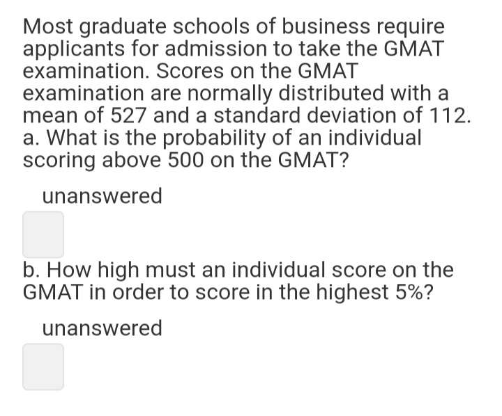 Most graduate schools of business require
applicants for admission to take the GMAT
examination. Scores on the GMAT
examination are normally distributed with a
mean of 527 and a standard deviation of 112.
a. What is the probability of an individual
scoring above 500 on the GMAT?
unanswered
b. How high must an individual score on the
GMAT in order to score in the highest 5%?
unanswered
