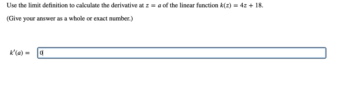 Use the limit definition to calculate the derivative at z = a of the linear function k(z) = 4z + 18.
(Give your answer as a whole or exact number.)
k'(a) =
