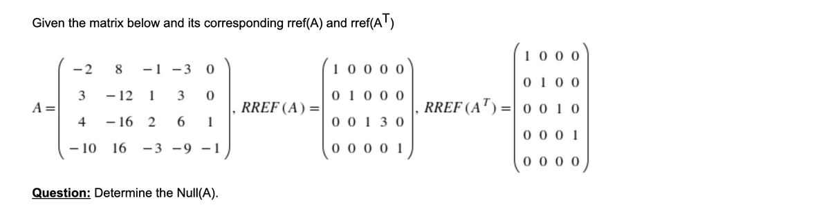 Given the matrix below and its corresponding rref(A) and rref(A')
10 0 0
-2
8
-1
- 3
100 0 0
0 10 0
- 12 1
3
0 10 0 0
RREF (A) =
1
RREF (A') =|0 0 1 0
A
%3D
4
- 16 2
6.
0 0 1 3 0
0 0 0 1
- 10
16
-3 -9 -1
0 00 0 1
0 0 0 0
Question: Determine the Null(A).
