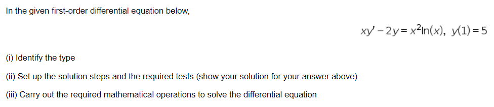 In the given first-order differential equation below,
xy – 2y= x2In(x), y(1) = 5
(i) Identify the type
(ii) Set up the solution steps and the required tests (show your solution for your answer above)
(iii) Carry out the required mathematical operations to solve the differential equation
