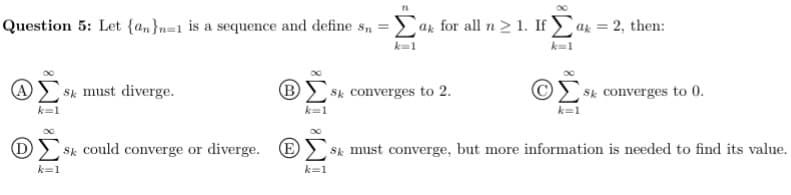 Question 5: Let {am}n=1 is a sequence and define s, =Lak for all n> 1. If ak = 2, then:
k=1
k=1
Sk must diverge.
BE Sk converges to 2.
Sk converges to 0.
k=1
k=1
D> Sk could converge or diverge. E
Sk must converge, but more information is needed to find its value.
k=1
k=1
