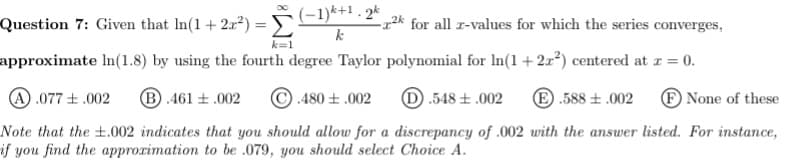 Question 7: Given that In(1 + 2a?) =
(-1)k+1 . 2k
-22* for all r-values for which the series converges,
%3D
k
k=1
approximate In(1.8) by using the fourth degree Taylor polynomial for In(1+2x²) centered at z = 0.
A .077 +.002
B .461 + .002
© .480 + .002
D.548 + .002
E .588 ± .002
F None of these
Note that the ±.002 indicates that you should allow for a discrepancy of .002 with the answer listed. For instance,
if you find the approximation to be .079, you should select Choice A.
