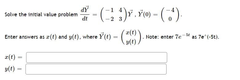 dY
Solve the initial value problem
dt
1 4
, ¥(0) = (').
2 3
x(t)
Enter answers as x(t) and y(t), where Y (t) = ( ).
y(t)
Note: enter 7e-bt as 7e^(-5t).
æ(t) =
y(t) =
