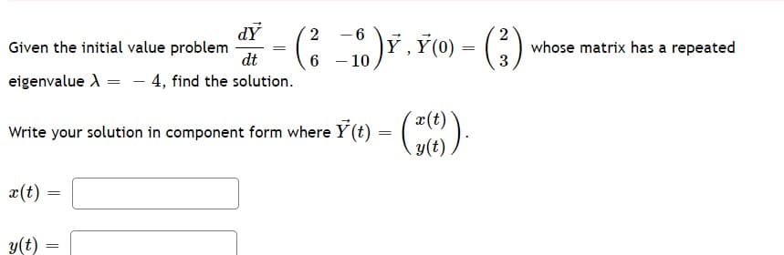 dY
Given the initial value problem
dt
2
- 6
-10)F, ř(0).
whose matrix has a repeated
3
eigenvalue A = – 4, find the solution.
x(t)
Write your solution in component form where Y(t) = (*).
y(t)
x(t)
y(t)
2.
