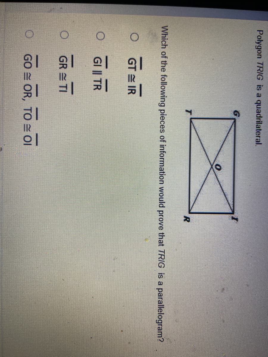 81 위
Polygon TRIG is a quadrilateral.
Which of the following pieces of information would prove that TRIG is a parallelogram?
GT = IR
GI || TR
GR = TI
GO OR, TO Ol
