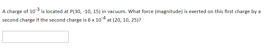A charge of 103 is located at P(30, -10, 15) in vacuum. What force (magnitude) is exerted on this first charge by a
second charge if the second charge is 6 x 104 at (20, 10, 25)?
