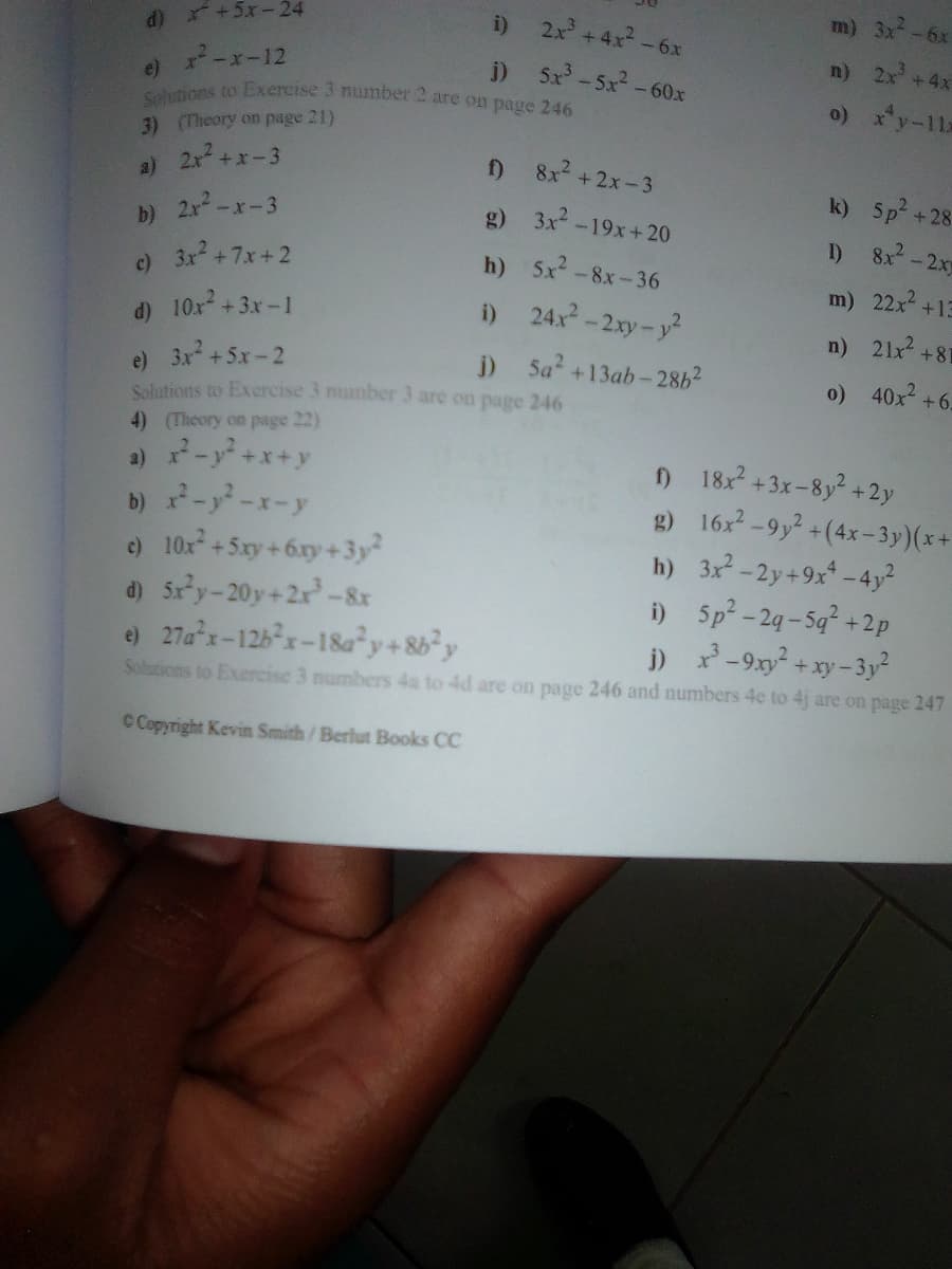 i) 2x +4x-6x
m) 3x-6x
Solutions to Exercise 3 mumber 2 are on page 246
d) +5x-24
i) 5x-5x-60x
n) 2x +4x
-x-12
e)
o) x*y-11x
3) (Theory on page 21)
2x+x-3
) 8x2 +2x-3
a)
k) 5p +28:
b) 2x-x-3
3x2 +7x+2
g) 3x-19x+20
I) 8x-2x
h) 5x -8x-36
c)
m) 22x+13
d) 10x + 3x-1
i) 24x-2xy-y2
n) 21x +81
e) 3x +5x-2
Salutions to Exercise 3 number 3 are on pagc 246
j) 5a +13ab-28b2
o) 40x +6-
4) (Theory on page 22)
a) ー+x+y
b) x-y-x-y
e) 10x+5xy + 6xy+3y²
d) 5ry-20y+2x-8&x
e) 27ax-126x-18a²y+8b²y
) 18: +3x-8y² +2y
g) 16x-9y2 +(4x-3y)(x+
h) 3x2-2y+9x -4y²
i) 5p-2g-5q +2p
j) x-9xy +xy- 3y²
Solutions to Exercise 3 numbers 4a to 4d are on page 246 and numbers 4e to 4j are on page 247
C Copyright Kevin Smith/Berlut Books CC
