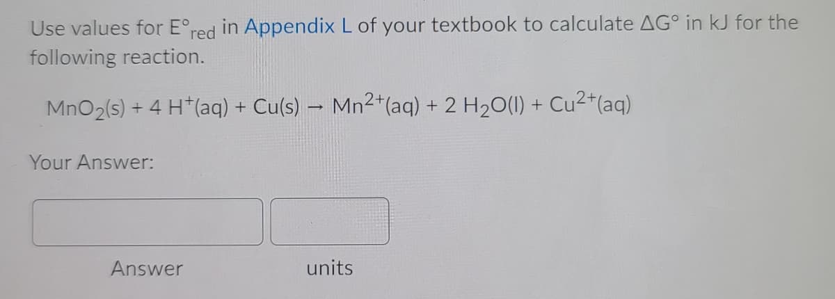 Use values for E°red in Appendix L of your textbook to calculate AG° in kJ for the
following reaction.
MnO2(s) + 4 H*(aq) + Cu(s) – Mn2*(aq) + 2 H20(1) +
Cu2*(aq)
Your Answer:
Answer
units
