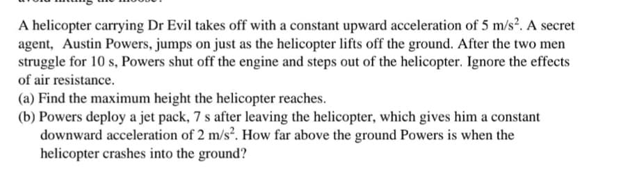 A helicopter carrying Dr Evil takes off with a constant upward acceleration of 5 m/s?. A secret
agent, Austin Powers, jumps on just as the helicopter lifts off the ground. After the two men
struggle for 10 s, Powers shut off the engine and steps out of the helicopter. Ignore the effects
of air resistance.
(a) Find the maximum height the helicopter reaches.
(b) Powers deploy a jet pack, 7 s after leaving the helicopter, which gives him a constant
downward acceleration of 2 m/s². How far above the ground Powers is when the
helicopter crashes into the ground?
