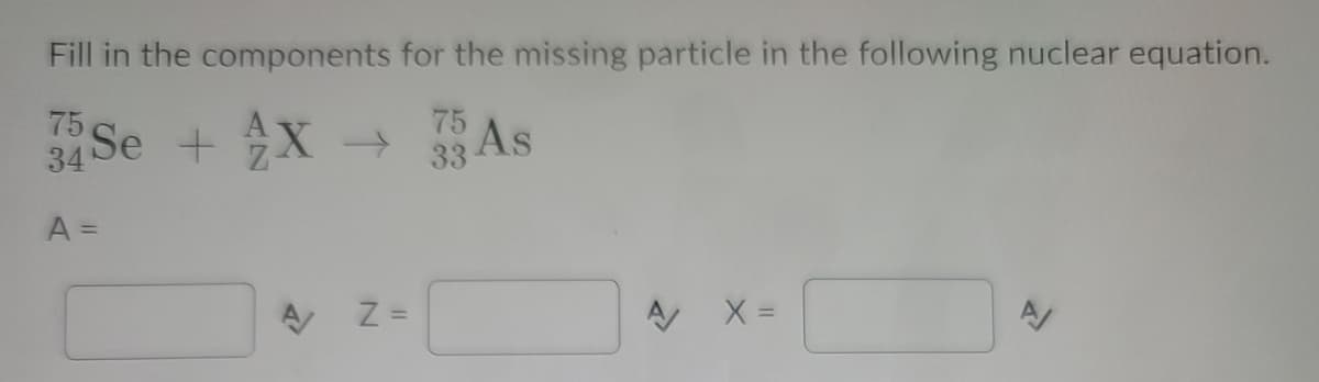 Fill in the components for the missing particle in the following nuclear equation.
75
34 Se + X→
As
75
A =
A X =
