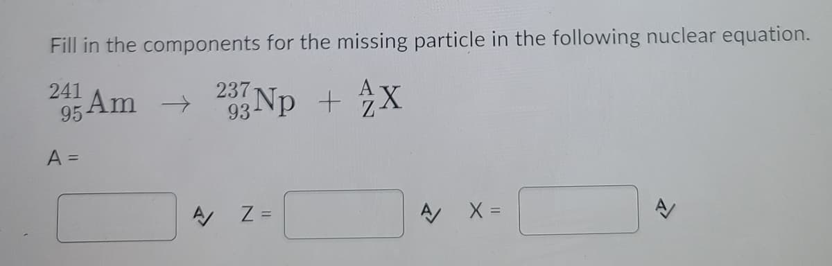 Fill in the components for the missing particle in the following nuclear equation.
237
95 Am 3 Np + X
A =
Z =
